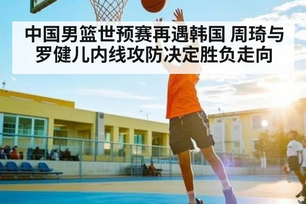 中国男篮世预赛再遇韩国 周琦与罗健儿内线攻防决定胜负走向（kaiyun）